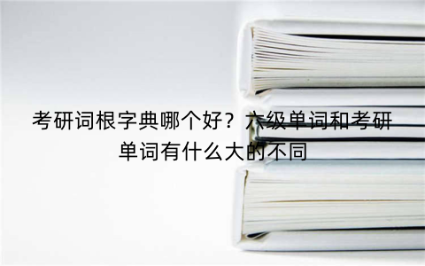 考研词根字典哪个好？六级单词和考研单词有什么大的不同