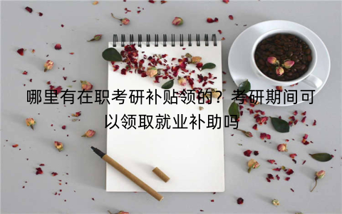哪里有在职考研补贴领的?考研期间可以领取就业补助吗