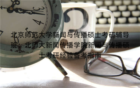 北京师范大学新闻与传播硕士考研辅导班：北师大新闻传播学院新闻与传播硕士考研经验备考指南
