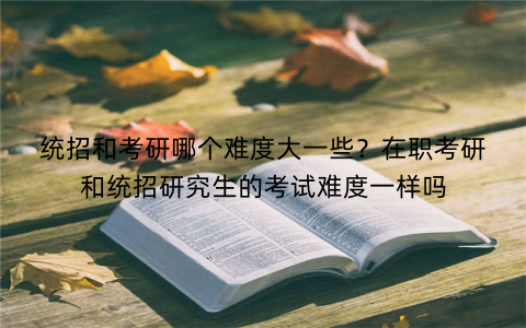 统招和考研哪个难度大一些？在职考研和统招研究生的考试难度一样吗
