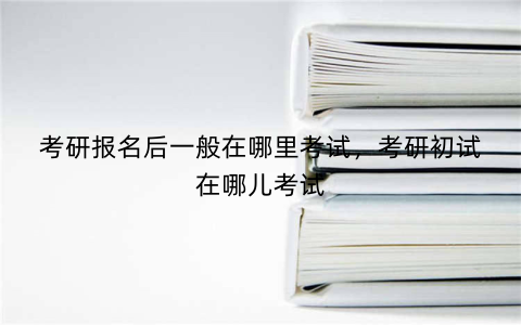 考研报名后一般在哪里考试,考研初试在哪儿考试