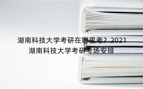 湖南科技大学考研在哪里考?2021湖南科技大学考研考场安排