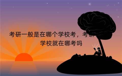 考研一般是在哪个学校考,考研考哪个学校就在哪考吗