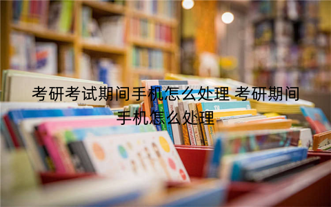 考研考试期间手机怎么处理 考研期间手机怎么处理