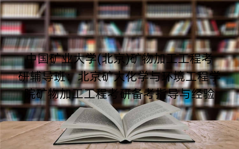 中国矿业大学(北京)矿物加工工程考研辅导班:北京矿大化学与环境工程学院矿物加工工程考研备考指导与经验