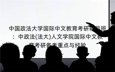 中国政法大学国际中文教育考研辅导班：中政法(法大)人文学院国际中文教育考研备考重点与经验