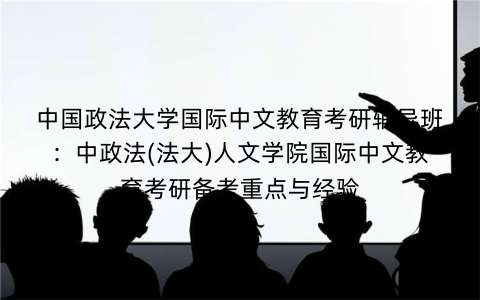 中国政法大学国际中文教育考研辅导班:中政法(法大)人文学院国际中文教育考研备考重点与经验